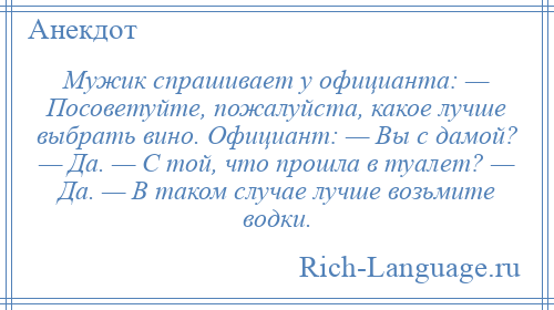 
    Мужик спрашивает у официанта: — Посоветуйте, пожалуйста, какое лучше выбрать вино. Официант: — Вы с дамой? — Да. — С той, что прошла в туалет? — Да. — В таком случае лучше возьмите водки.