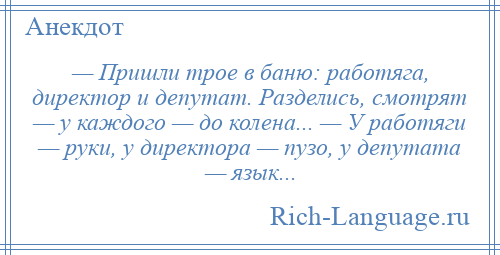 
    — Пришли трое в баню: работяга, директор и депутат. Разделись, смотрят — у каждого — до колена... — У работяги — руки, у директора — пузо, у депутата — язык...