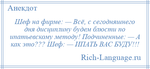 
    Шеф на фирме: — Всё, с сегодняшнего дня дисциплину будем блюсти по ипатьевскому методу! Подчиненные: — А как это??? Шеф: — ИПАТЬ ВАС БУДУ!!!