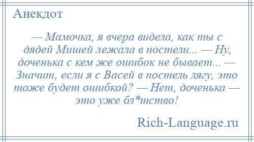 
    — Мамочка, я вчера видела, как ты с дядей Мишей лежала в постели... — Ну, доченька с кем же ошибок не бывает... — Значит, если я с Васей в постель лягу, это тоже будет ошибкой? — Нет, доченька — это уже бл*тство!