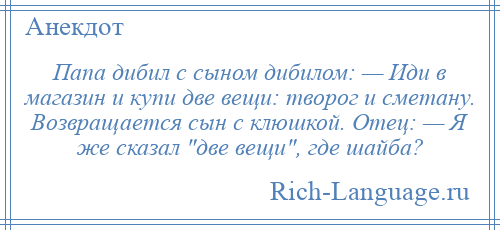 
    Папа дибил с сыном дибилом: — Иди в магазин и купи две вещи: творог и сметану. Возвращается сын с клюшкой. Отец: — Я же сказал две вещи , где шайба?