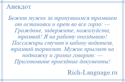 
    Бежит мужик за тронувшимся трамваем от остановки и орет во все горло: — Граждане, задержите, пожалуйста, трамвай! Я на работу опаздываю! Пассажиры стучат в кабину водителя, трамвай тормозит. Мужик прыгает на подножку и громко говорит: — Приготовите проездные документы!