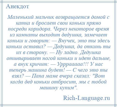 
    Маленький мальчик возвращается домой с катка и бросает свои коньки прямо посреди коридора. Через некоторое время из комнаты выходит дедушка, замечает коньки и говорит: — Внучек, это ты здесь коньки оставил? — Дедушка, да откинь ты их в сторону. — Ну ладно. Дедушка отшвыривает ногой коньки и идет дальше, а внук кричит: — Урррааааа!!! У нас теперь машина будет! — С чего это ты взял? — Папа маме вчера сказал: Вот когда дед коньки отбросит, мы с тобой машину купим .