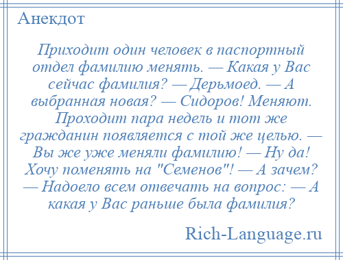 
    Приходит один человек в паспортный отдел фамилию менять. — Какая у Вас сейчас фамилия? — Дерьмоед. — А выбранная новая? — Сидоров! Меняют. Проходит пара недель и тот же гражданин появляется с той же целью. — Вы же уже меняли фамилию! — Ну да! Хочу поменять на Семенов ! — А зачем? — Надоело всем отвечать на вопрос: — А какая у Вас раньше была фамилия?