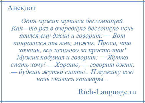 
    Один мужик мучился бессонницей. Как—то раз в очередную бессонную ночь явился ему джин и говорит: — Вот понравился ты мне, мужик. Проси, что хочешь, все исполню за просто так! Мужик подумал и говорит: — Жутко спать хочу! — Хорошо, — говорит джин, — будешь жутко спать!.. И мужику всю ночь снились кошмары...