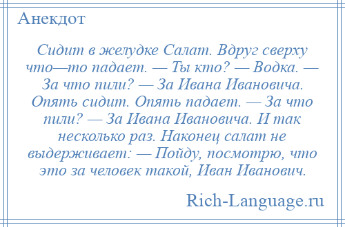 
    Сидит в желудке Салат. Вдруг сверху что—то падает. — Ты кто? — Водка. — За что пили? — За Ивана Ивановича. Опять сидит. Опять падает. — За что пили? — За Ивана Ивановича. И так несколько раз. Наконец салат не выдерживает: — Пойду, посмотрю, что это за человек такой, Иван Иванович.