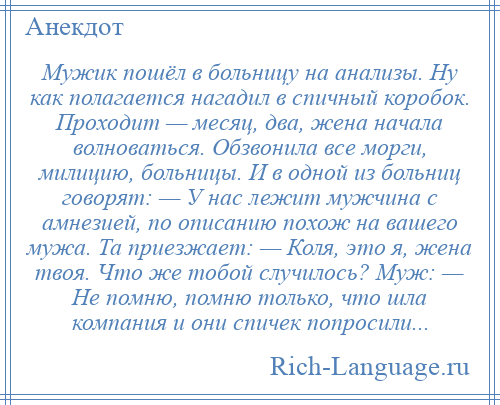 
    Мужик пошёл в больницу на анализы. Ну как полагается нагадил в спичный коробок. Проходит — месяц, два, жена начала волноваться. Обзвонила все морги, милицию, больницы. И в одной из больниц говорят: — У нас лежит мужчина с амнезией, по описанию похож на вашего мужа. Та приезжает: — Коля, это я, жена твоя. Что же тобой случилось? Муж: — Не помню, помню только, что шла компания и они спичек попросили...