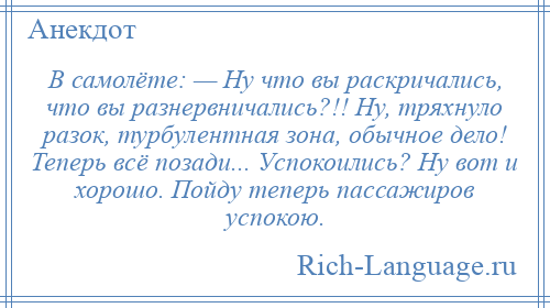 
    В самолёте: — Ну что вы раскричались, что вы разнервничались?!! Ну, тряхнуло разок, турбулентная зона, обычное дело! Теперь всё позади... Успокоились? Ну вот и хорошо. Пойду теперь пассажиров успокою.