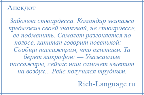 
    Заболела стюардесса. Командир экипажа предложил своей знакомой, не стюардессе, ее подменить. Самолет разгоняется по полосе, капитан говорит новенькой: — Сообщи пассажирам, что взлетаем. Та берет микрофон: — Уважаемые пассажиры, сейчас наш самолет взлетит на воздух... Рейс получился трудным.