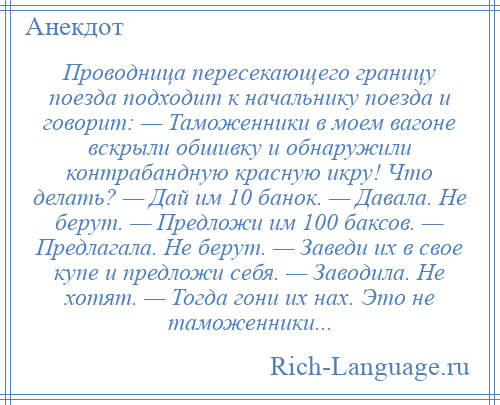 
    Проводница пересекающего границу поезда подходит к начальнику поезда и говорит: — Таможенники в моем вагоне вскрыли обшивку и обнаружили контрабандную красную икру! Что делать? — Дай им 10 банок. — Давала. Не берут. — Предложи им 100 баксов. — Предлагала. Не берут. — Заведи их в свое купе и предложи себя. — Заводила. Не хотят. — Тогда гони их нах. Это не таможенники...