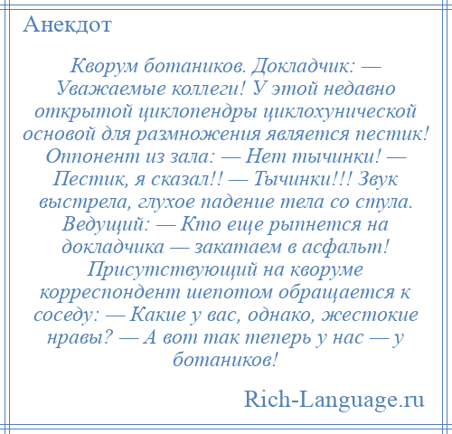 
    Кворум ботаников. Докладчик: — Уважаемые коллеги! У этой недавно открытой циклопендры циклохунической основой для размножения является пестик! Оппонент из зала: — Нет тычинки! — Пестик, я сказал!! — Тычинки!!! Звук выстрела, глухое падение тела со стула. Ведущий: — Кто еще рыпнется на докладчика — закатаем в асфальт! Присутствующий на кворуме корреспондент шепотом обращается к соседу: — Какие у вас, однако, жестокие нравы? — А вот так теперь у нас — у ботаников!