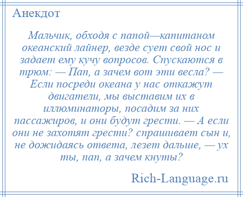 
    Мальчик, обходя с папой—капитаном океанский лайнер, везде сует свой нос и задает ему кучу вопросов. Спускаются в трюм: — Пап, а зачем вот эти весла? — Если посреди океана у нас откажут двигатели, мы выставим их в иллюминаторы, посадим за них пассажиров, и они будут грести. — А если они не захотят грести? спрашивает сын и, не дожидаясь ответа, лезет дальше, — ух ты, пап, а зачем кнуты?