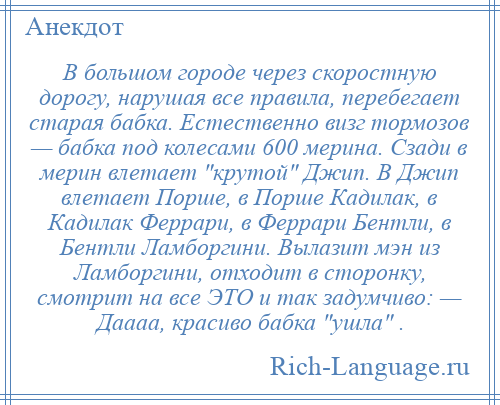 
    В большом городе через скоростную дорогу, нарушая все правила, перебегает старая бабка. Естественно визг тормозов — бабка под колесами 600 мерина. Сзади в мерин влетает крутой Джип. В Джип влетает Порше, в Порше Кадилак, в Кадилак Феррари, в Феррари Бентли, в Бентли Ламборгини. Вылазит мэн из Ламборгини, отходит в сторонку, смотрит на все ЭТО и так задумчиво: — Даааа, красиво бабка ушла .