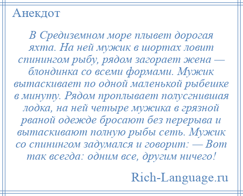 
    В Средиземном море плывет дорогая яхта. На ней мужик в шортах ловит спинингом рыбу, рядом загорает жена — блондинка со всеми формами. Мужик вытаскивает по одной маленькой рыбешке в минуту. Рядом проплывает полусгнившая лодка, на ней четыре мужика в грязной рваной одежде бросают без перерыва и вытаскивают полную рыбы сеть. Мужик со спинингом задумался и говорит: — Вот так всегда: одним все, другим ничего!