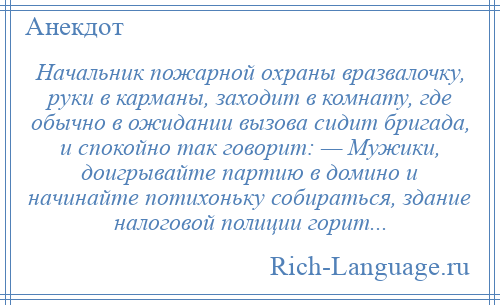 
    Начальник пожарной охраны вразвалочку, руки в карманы, заходит в комнату, где обычно в ожидании вызова сидит бригада, и спокойно так говорит: — Мужики, доигрывайте партию в домино и начинайте потихоньку собираться, здание налоговой полиции горит...