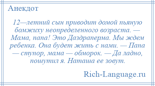 
    12—летний сын приводит домой пьяную бомжиху неопределенного возраста. — Мама, папа! Это Даздраперма. Мы ждем ребенка. Она будет жить с нами. — Папа — ступор, мама — обморок. — Да ладно, пошутил я. Наташа ее зовут.