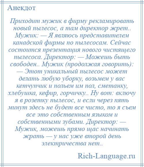 
    Приходит мужик в фирму рекламировать новый пылесос, а там директор жрет.. Мужик: — Я являюсь представителем канадской фирмы по пылесосам. Сейчас состоится презентация нового чистящего пылесоса. Директор: — Можешь быть свободен.. Мужик (продолжая говорить): — Этот уникальный пылесос может делать любую уборку, возьмем у вас кетчупчик и польем им пол, сметанку, хлебушка, кефир, горчичку.. Hу вот: включу я в розетку пылесос, и если через пять минут здесь не будет все чисто, то я съем все это собственным языком и собственными зубами. Директор: — Мужик, можешь прямо щас начинать жрать — у нас уже второй день электричества нет..