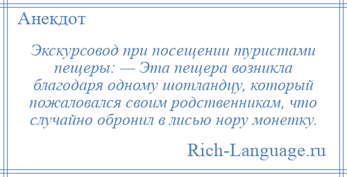 
    Экскурсовод при посещении туристами пещеры: — Эта пещера возникла благодаря одному шотландцу, который пожаловался своим родственникам, что случайно обронил в лисью нору монетку.