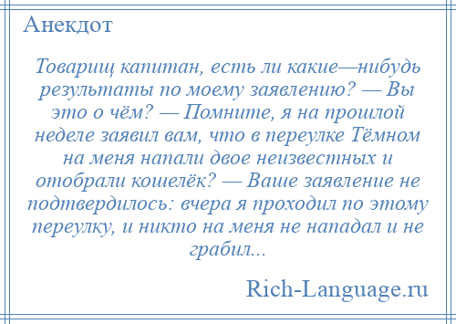 
    Товарищ капитан, есть ли какие—нибудь результаты по моему заявлению? — Вы это о чём? — Помните, я на прошлой неделе заявил вам, что в переулке Тёмном на меня напали двое неизвестных и отобрали кошелёк? — Ваше заявление не подтвердилось: вчера я проходил по этому переулку, и никто на меня не нападал и не грабил...