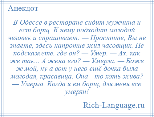 
    В Одессе в ресторане сидит мужчина и ест борщ. К нему подходит молодой человек и спрашивает: — Простите, Вы не знаете, здесь напротив жил часовщик. Не подскажете, где он? — Умер. — Ах, как же так... А жена его? — Умерла. — Боже ж мой, ну а вот у него ещё дочка была молодая, красавица. Она—то хоть жива? — Умерла. Когда я ем борщ, для меня все умерли!