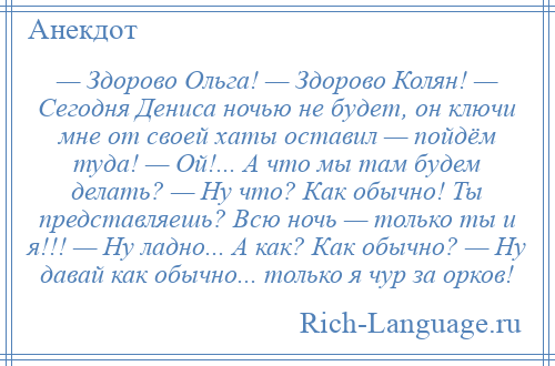 
    — Здорово Ольга! — Здорово Колян! — Сегодня Дениса ночью не будет, он ключи мне от своей хаты оставил — пойдём туда! — Ой!... А что мы там будем делать? — Ну что? Как обычно! Ты представляешь? Всю ночь — только ты и я!!! — Ну ладно... А как? Как обычно? — Ну давай как обычно... только я чур за орков!