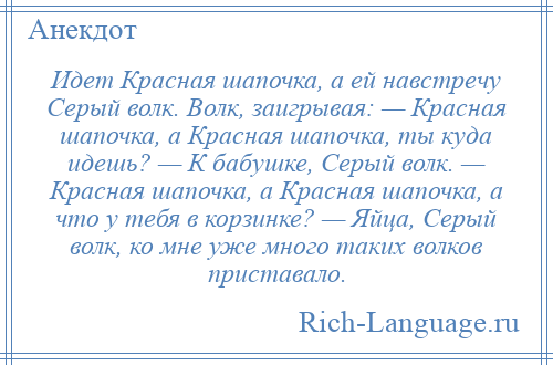 
    Идет Красная шапочка, а ей навстречу Серый волк. Волк, заигрывая: — Красная шапочка, а Красная шапочка, ты куда идешь? — К бабушке, Серый волк. — Красная шапочка, а Красная шапочка, а что у тебя в корзинке? — Яйца, Серый волк, ко мне уже много таких волков приставало.