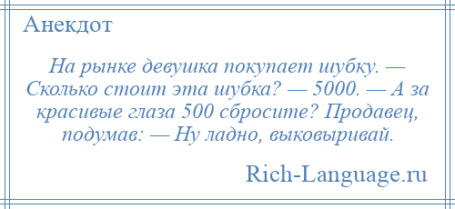 
    На рынке девушка покупает шубку. — Сколько стоит эта шубка? — 5000. — А за красивые глаза 500 сбросите? Продавец, подумав: — Ну ладно, выковыривай.