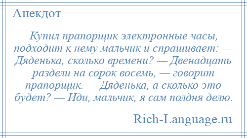 
    Купил прапорщик электронные часы, подходит к нему мальчик и спрашивает: — Дяденька, сколько времени? — Двенадцать раздели на сорок восемь, — говорит прапорщик. — Дяденька, а сколько это будет? — Иди, мальчик, я сам полдня делю.