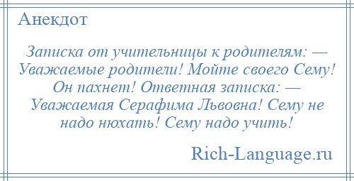 
    Записка от учительницы к родителям: — Уважаемые родители! Мойте своего Сему! Он пахнет! Ответная записка: — Уважаемая Серафима Львовна! Сему не надо нюхать! Сему надо учить!