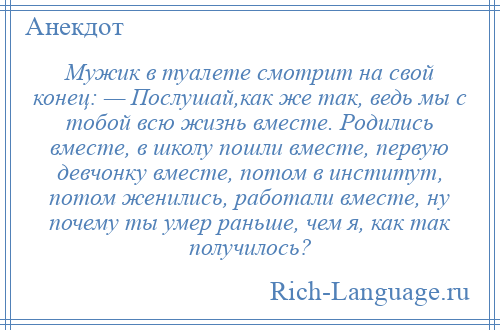 
    Мужик в туалете смотрит на свой конец: — Послушай,как же так, ведь мы с тобой всю жизнь вместе. Родились вместе, в школу пошли вместе, первую девчонку вместе, потом в институт, потом женились, работали вместе, ну почему ты умер раньше, чем я, как так получилось?