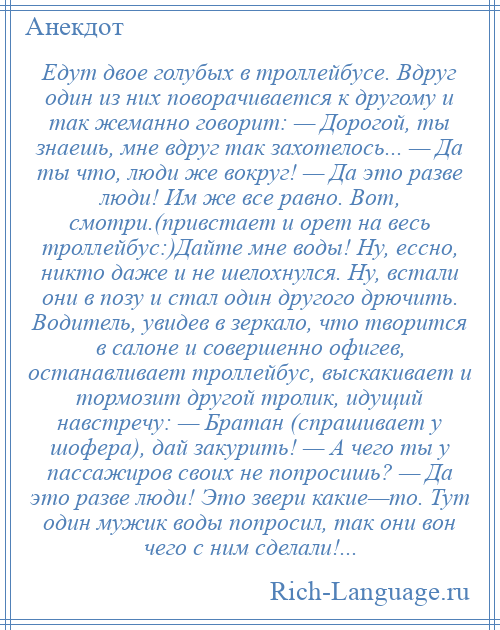 
    Едут двое голубых в троллейбусе. Вдруг один из них поворачивается к другому и так жеманно говорит: — Дорогой, ты знаешь, мне вдруг так захотелось... — Да ты что, люди же вокруг! — Да это разве люди! Им же все равно. Вот, смотри.(привстает и орет на весь троллейбус:)Дайте мне воды! Ну, ессно, никто даже и не шелохнулся. Ну, встали они в позу и стал один другого дрючить. Водитель, увидев в зеркало, что творится в салоне и совершенно офигев, останавливает троллейбус, выскакивает и тормозит другой тролик, идущий навстречу: — Братан (спрашивает у шофера), дай закурить! — А чего ты у пассажиров своих не попросишь? — Да это разве люди! Это звери какие—то. Тут один мужик воды попросил, так они вон чего с ним сделали!...