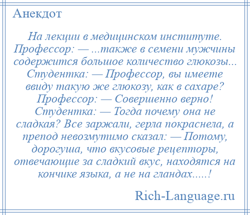 
    На лекции в медицинском институте. Профессор: — ...также в семени мужчины содержится большое количество глюкозы... Студентка: — Профессор, вы имеете ввиду такую же глюкозу, как в сахаре? Профессор: — Совершенно верно! Студентка: — Тогда почему она не сладкая? Все заржали, герла покраснела, а препод невозмутимо сказал: — Потому, дорогуша, что вкусовые рецепторы, отвечающие за сладкий вкус, находятся на кончике языка, а не на гландах.....!