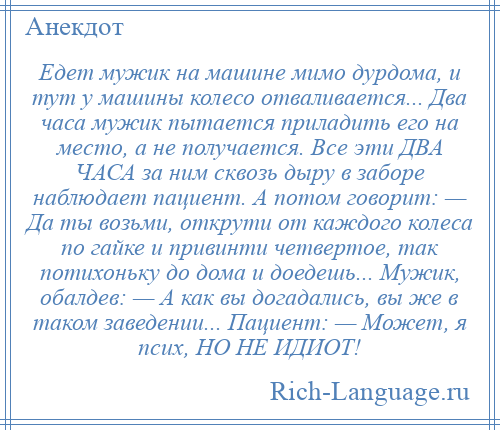 
    Едет мужик на машине мимо дурдома, и тут у машины колесо отваливается... Два часа мужик пытается приладить его на место, а не получается. Все эти ДВА ЧАСА за ним сквозь дыру в заборе наблюдает пациент. А потом говорит: — Да ты возьми, открути от каждого колеса по гайке и привинти четвертое, так потихоньку до дома и доедешь... Мужик, обалдев: — А как вы догадались, вы же в таком заведении... Пациент: — Может, я псих, НО НЕ ИДИОТ!