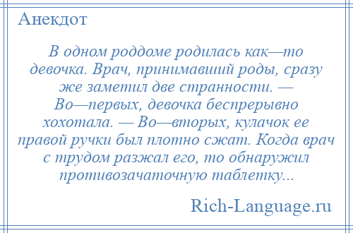 
    В одном роддоме родилась как—то девочка. Врач, принимавший роды, сразу же заметил две странности. — Во—первых, девочка беспрерывно хохотала. — Во—вторых, кулачок ее правой ручки был плотно сжат. Когда врач с трудом разжал его, то обнаружил противозачаточную таблетку...