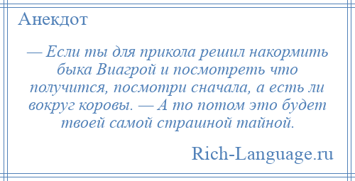 
    — Если ты для прикола решил накормить быка Виагрой и посмотреть что получится, посмотри сначала, а есть ли вокруг коровы. — А то потом это будет твоей самой страшной тайной.