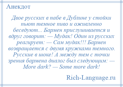 
    Двое русских в пабе в Дублине у стойки пьют темное пиво и оживленно беседуют... Бармен прислушивается и вдруг говорит: — Мудак! Один из русских реагирует: — Сам мудак!!! Бармен возвращается с двумя кружками темного. Русские в шоке! А между тем с точки зрения бармена диалог был следующим: — Моrе dаrk? — Sоmе mоrе dаrk!