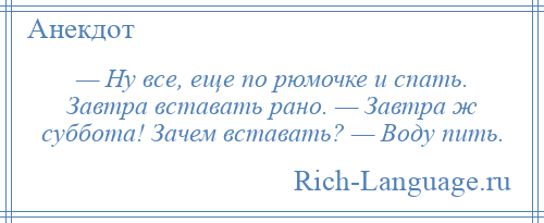 
    — Ну все, еще по рюмочке и спать. Завтра вставать рано. — Завтра ж суббота! Зачем вставать? — Воду пить.