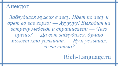 
    Заблудился мужик в лесу. Идет по лесу и орет во все горло: — Ауууууу! Выходит на встречу медведь и спрашивает: — Чего орешь? — Да вот заблудился, думаю может кто услышит. — Ну я услышал, легче стало?