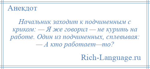 
    Начальник заходит к подчиненным с криком: — Я же говорил — не курить на работе. Один из подчиненных, сплевывая: — А кто работает—то?