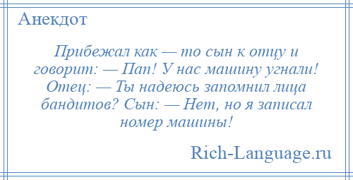 
    Прибежал как — то сын к отцу и говорит: — Пап! У нас машину угнали! Отец: — Ты надеюсь запомнил лица бандитов? Сын: — Нет, но я записал номер машины!