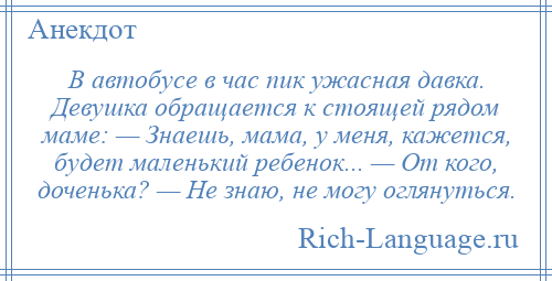 
    В автобусе в час пик ужасная давка. Девушка обращается к стоящей рядом маме: — Знаешь, мама, у меня, кажется, будет маленький ребенок... — От кого, доченька? — Не знаю, не могу оглянуться.