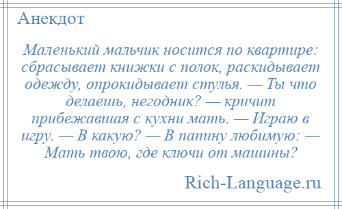 
    Маленький мальчик носится по квартире: сбрасывает книжки с полок, раскидывает одежду, опрокидывает стулья. — Ты что делаешь, негодник? — кричит прибежавшая с кухни мать. — Играю в игру. — В какую? — В папину любимую: — Мать твою, где ключи от машины?