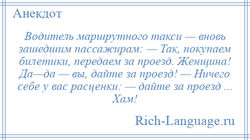 
    Водитель маршрутного такси — вновь зашедшим пассажирам: — Так, покупаем билетики, передаем за проезд. Женщина! Да—да — вы, дайте за проезд! — Ничего себе у вас расценки: — дайте за проезд ... Хам!
