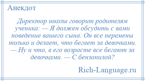 
    Директор школы говорит родителям ученика: — Я должен обсудить с вами поведение вашего сына. Он все перемены только и делает, что бегает за девочками. — Hу и что, в его возрасте все бегают за девочками. — С бензопилой?