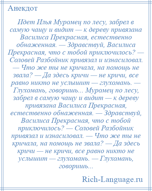 
    Идет Илья Муромец по лесу, забрел в самую чащу и видит — к дереву привязана Василиса Прекрасная, естественно обнаженная. — Здравствуй, Василиса Прекрасная, что с тобой приключилось? — Соловей Разбойник привязал и изнасиловал. — Что же ты не кричала, на помощь не звала? — Да здесь кричи — не кричи, все равно никто не услышит — глухомань. — Глухомань, говоришь... Муромец по лесу, забрел в самую чащу и видит — к дереву привязана Василиса Прекрасная, естественно обнаженная. — Здравствуй, Василиса Прекрасная, что с тобой приключилось? — Соловей Разбойник привязал и изнасиловал. — Что же ты не кричала, на помощь не звала? — Да здесь кричи — не кричи, все равно никто не услышит — глухомань. — Глухомань, говоришь...