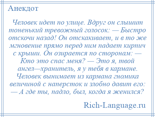 
    Человек идет по улице. Вдруг он слышит тоненький тревожный голосок: — Быстро отскочи назад! Он отскакивает, и в то же мгновение прямо перед ним падает кирпич с крыши. Он озирается по сторонам: — Кто это спас меня? — Это я, твой ангел—хранитель, я у тебя в кармане. Человек вынимает из кармана гномика величиной с наперсток и злобно давит его: — А где ты, падло, был, когда я женился?