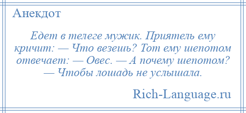 
    Едет в телеге мужик. Приятель ему кричит: — Что везешь? Тот ему шепотом отвечает: — Овес. — А почему шепотом? — Чтобы лошадь не услышала.