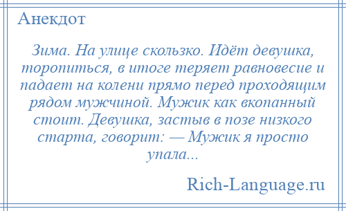 
    Зима. На улице скользко. Идёт девушка, торопиться, в итоге теряет равновесие и падает на колени прямо перед проходящим рядом мужчиной. Мужик как вкопанный стоит. Девушка, застыв в позе низкого старта, говорит: — Мужик я просто упала...