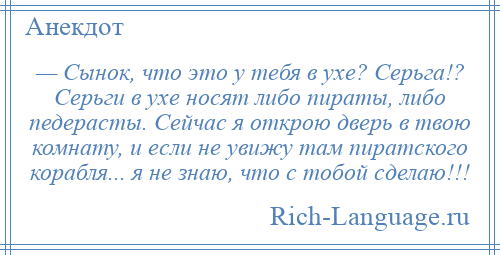 
    — Сынок, что это у тебя в ухе? Серьга!? Серьги в ухе носят либо пираты, либо педерасты. Сейчас я открою дверь в твою комнату, и если не увижу там пиратского корабля... я не знаю, что с тобой сделаю!!!