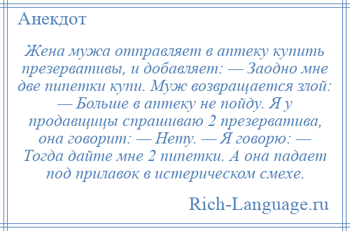 
    Жена мужа отправляет в аптеку купить презервативы, и добавляет: — Заодно мне две пипетки купи. Mуж возвращается злой: — Больше в аптеку не пойду. Я у продавщицы спрашиваю 2 презерватива, она говорит: — Нету. — Я говорю: — Tогда дайте мне 2 пипетки. А она падает под прилавок в истерическом смехе.